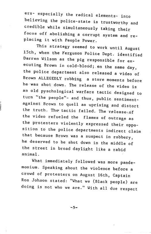 ers- especially the radical elements- into believing the police-state is trustworthy and credible while sinultaneously taking their focus of f abolishing a corrupt system and re- placing it with People Pover. This strategy seemed to work until August 15th, when the Ferguson Police Dept. identified Darren Wilson as the pig responsible for ex- ecuting Brown in cold-blood;. en the same day, the police department also released a video of Brown ALLEGEDLY robbing a store moments before he was shot down. The release of the video is an old pyschological warfare tactic designed to turn “the people”- and thus, public sentiment- against Brown to quell an uprising and distort the truth. The tactic failed. The release-of the video refueled the flames of outrage as the protesters violently expressed their oppo- sition to the police departments indirect claim that because Brown was a suspect in robbery, he deserved to be shot down in the middle of the street in broad daylight like a rabid animal. What immediately followed was more pande- monium. Speaking about the violence before a crowd of protesters on August 16th, Captain Ron Johson stated: "What we (Black people) are doing is not who we are.” With all due respect